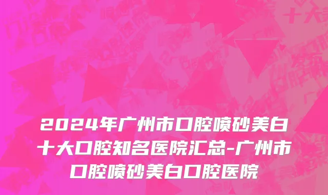 2024年广州市口腔喷砂美白十大口腔知名医院汇总-广州市口腔喷砂美白口腔医院