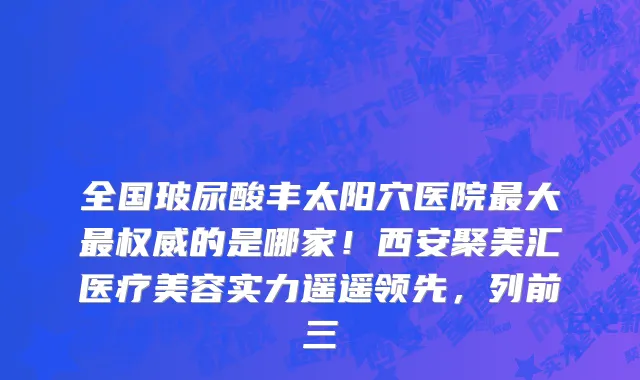 全国玻尿酸丰太阳穴医院最大最权威的是哪家!西安聚美汇医疗美容实力遥遥领先,列前三