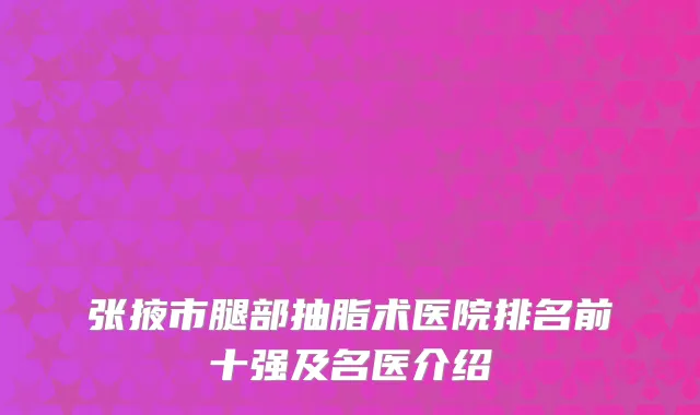 张掖市腿部抽脂术医院排名前十强及名医介绍