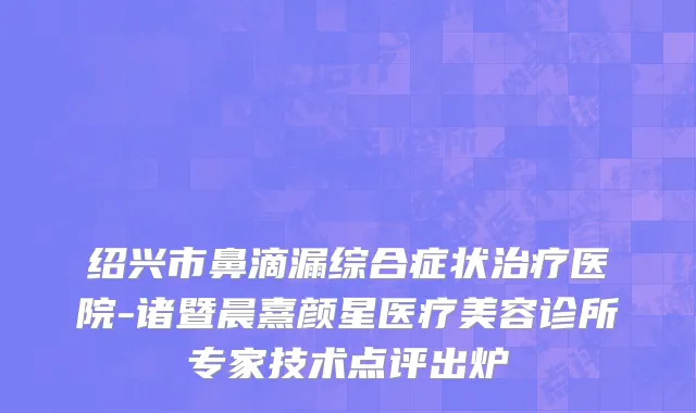 绍兴市鼻滴漏综合症状治疗医院-诸暨晨熹颜星医疗美容诊所专家技术点评出炉