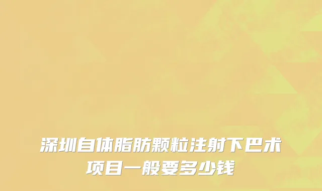 深圳自体脂肪颗粒注射下巴术项目一般要多少钱
