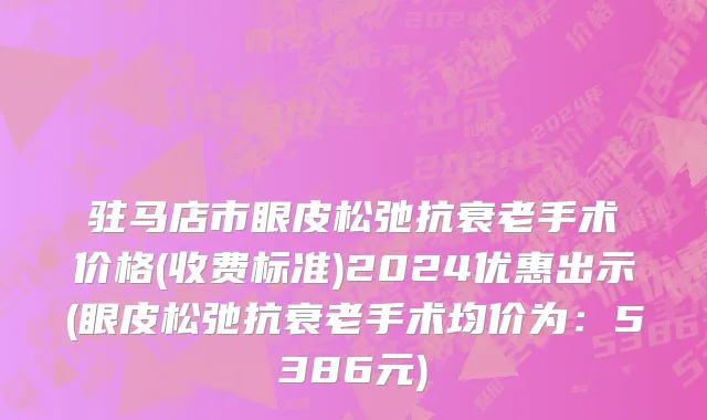 驻马店市眼皮松弛抗衰老手术价格(收费标准)2024优惠出示(眼皮松弛抗衰老手术均价为：5386元)