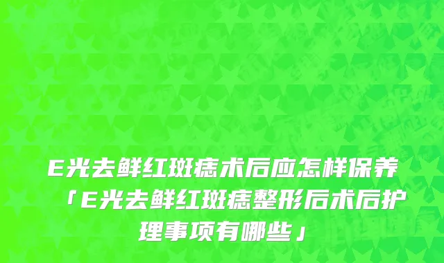 E光去鲜红斑痣术后应怎样保养「E光去鲜红斑痣整形后术后护理事项有哪些」