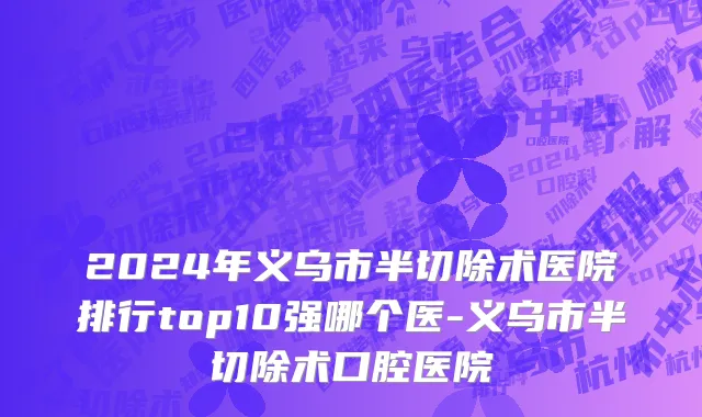 2024年义乌市半切除术医院排行top10强哪个医-义乌市半切除术口腔医院