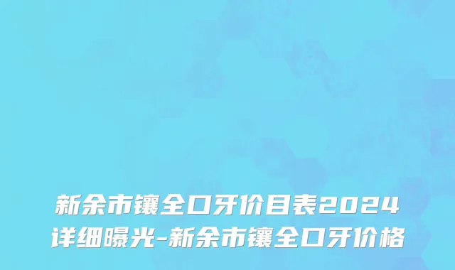 新余市镶全口牙价目表2024详细曝光-新余市镶全口牙价格