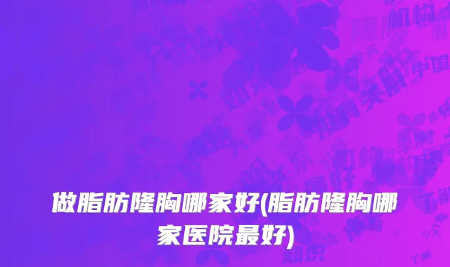 做脂肪隆胸哪家好(脂肪隆胸哪家医院最好)