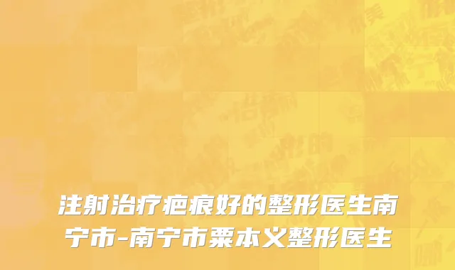 注射治疗疤痕好的整形医生南宁市-南宁市粟本义整形医生