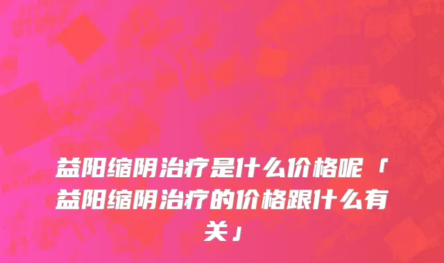 益阳缩阴治疗是什么价格呢「益阳缩阴治疗的价格跟什么有关」