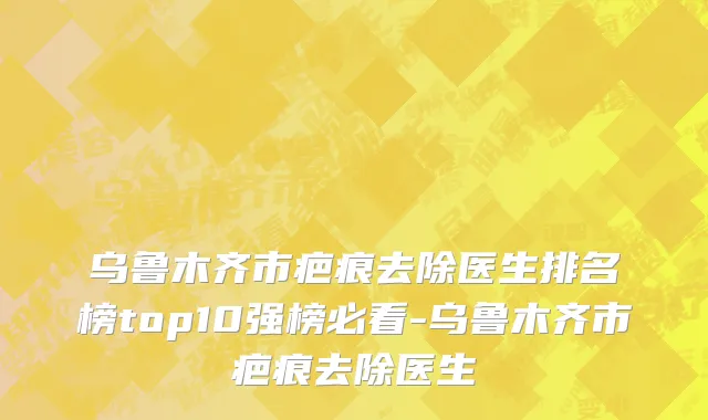 乌鲁木齐市疤痕去除医生排名榜top10强榜必看-乌鲁木齐市疤痕去除医生