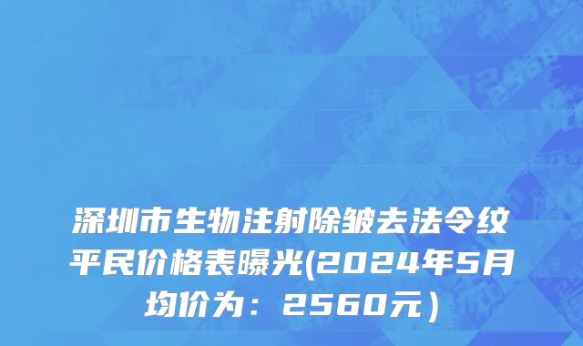 深圳市生物注射除皱去法令纹平民价格表曝光(2024年5月均价为：2560元）