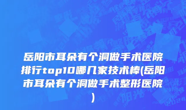 岳阳市耳朵有个洞做手术医院排行top10哪几家技术棒(岳阳市耳朵有个洞做手术整形医院)