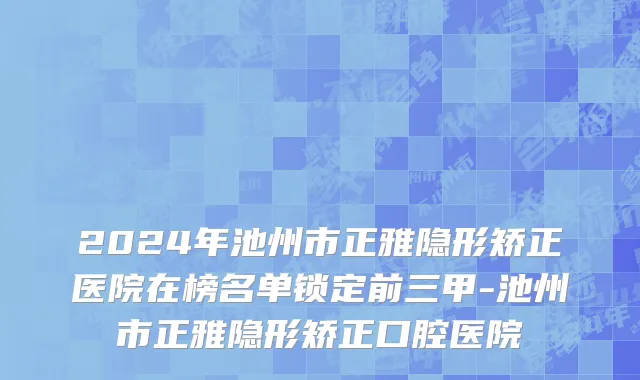 2024年池州市正雅隐形矫正医院在榜名单锁定前三甲-池州市正雅隐形矫正口腔医院