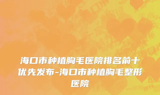 海口市种植胸毛医院排名前十优先发布-海口市种植胸毛整形医院