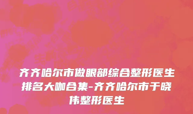 齐齐哈尔市做眼部综合整形医生排名大咖合集-齐齐哈尔市于晓伟整形医生