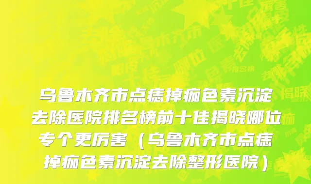 乌鲁木齐市点痣掉痂色素沉淀去除医院排名榜前十佳揭晓哪位专个更厉害（乌鲁木齐市点痣掉痂色素沉淀去除整形医院）