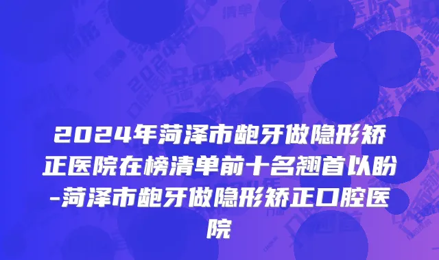 2024年菏泽市龅牙做隐形矫正医院在榜清单前十名翘首以盼-菏泽市龅牙做隐形矫正口腔医院