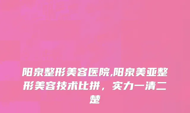 阳泉整形美容医院,阳泉美亚整形美容技术比拼，实力一清二楚