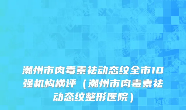 潮州市肉毒素祛动态纹全市10强机构横评（潮州市肉毒素祛动态纹整形医院）