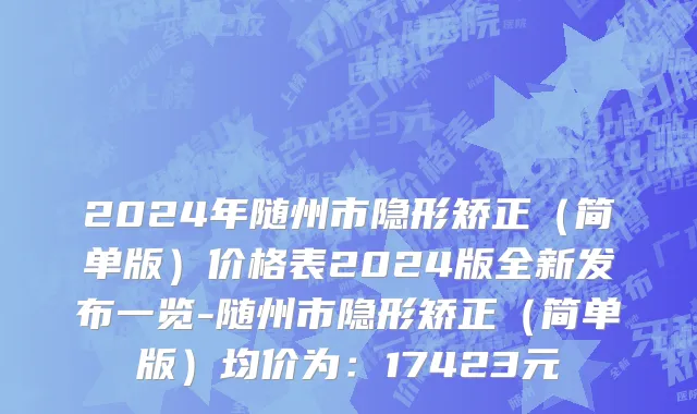 2024年随州市隐形矫正（简单版）价格表2024版全新发布一览-随州市隐形矫正（简单版）均价为：17423元