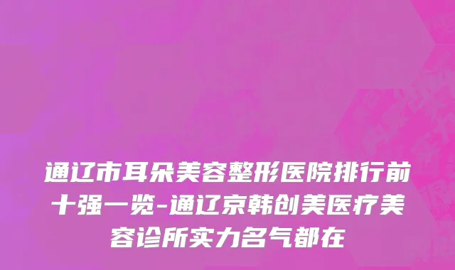 通辽市耳朵美容整形医院排行前十强一览-通辽京韩创美医疗美容诊所实力名气都在
