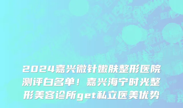 2024嘉兴微针嫩肤整形医院测评白名单!嘉兴海宁时光整形美容诊所get私立医美优势