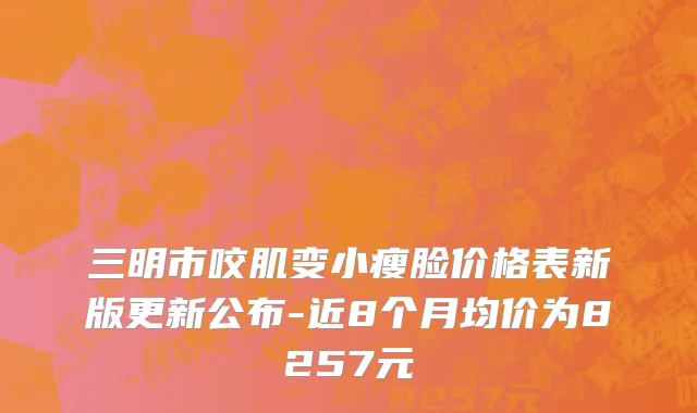 三明市咬肌变小瘦脸价格表新版更新公布-近8个月均价为8257元
