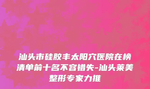 汕头市硅胶丰太阳穴医院在榜清单前十名不容错失-汕头莱美整形专家力推