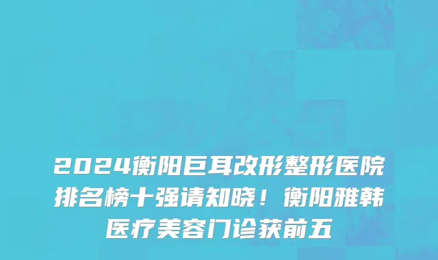 2024衡阳巨耳改形整形医院排名榜十强请知晓!衡阳雅韩医疗美容门诊获前五