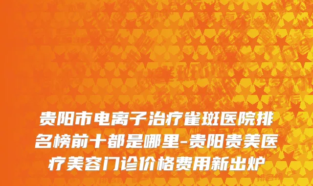 贵阳市电离子治疗雀斑医院排名榜前十都是哪里-贵阳贵美医疗美容门诊价格费用新出炉