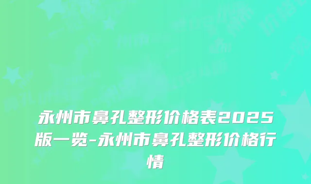 永州市鼻孔整形价格表2025版一览-永州市鼻孔整形价格行情