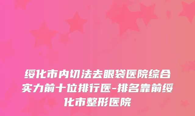 绥化市内切法去眼袋医院综合实力前十位排行医-排名靠前绥化市整形医院