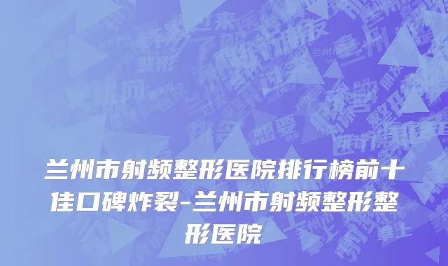 兰州市射频整形医院排行榜前十佳口碑炸裂-兰州市射频整形整形医院