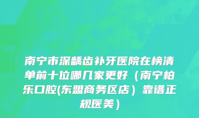 南宁市深龋齿补牙医院在榜清单前十位哪几家更好（南宁柏乐口腔(东盟商务区店）靠谱正规医美）