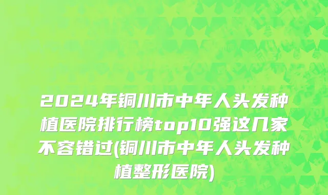 2024年铜川市中年人头发种植医院排行榜top10强这几家不容错过(铜川市中年人头发种植整形医院)