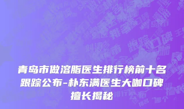 青岛市做溶脂医生排行榜前十名跟踪公布-朴东满医生大咖口碑擅长揭秘