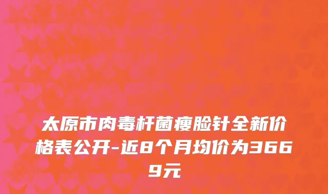 太原市肉毒杆菌瘦脸针全新价格表公开-近8个月均价为3669元