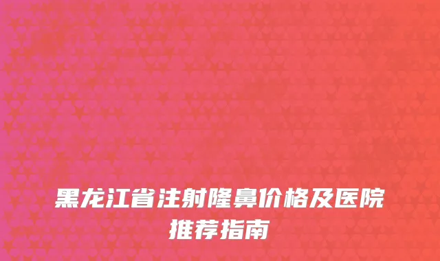 黑龙江省注射隆鼻价格及医院推荐指南