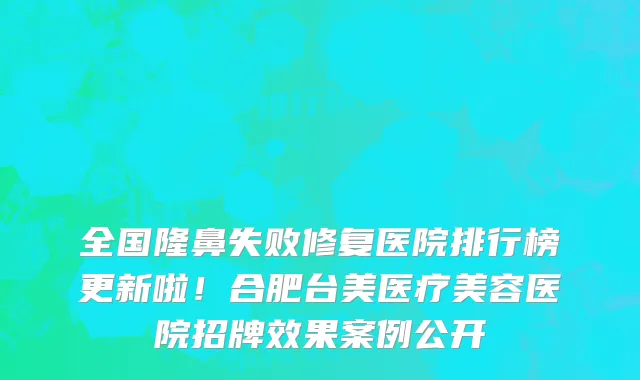 全国隆鼻失败修复医院排行榜更新啦!合肥台美医疗美容医院招牌效果案例公开