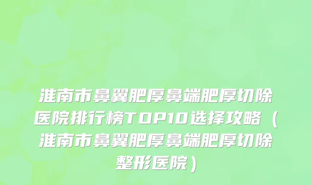 淮南市鼻翼肥厚鼻端肥厚切除医院排行榜TOP10选择攻略（淮南市鼻翼肥厚鼻端肥厚切除整形医院）