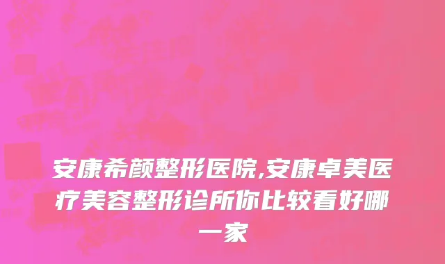 安康希颜整形医院,安康卓美医疗美容整形诊所你比较看好哪一家