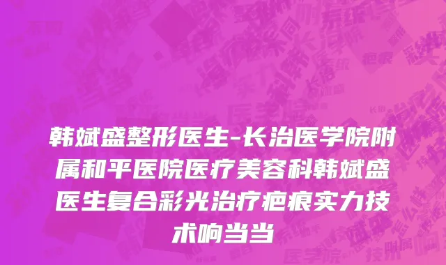 韩斌盛整形医生-长治医学院附属和平医院医疗美容科韩斌盛医生复合彩光治疗疤痕实力技术响当当