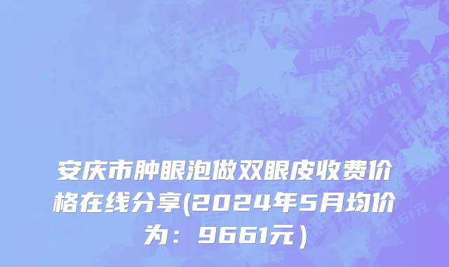安庆市肿眼泡做双眼皮收费价格在线分享(2024年5月均价为：9661元）