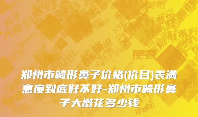 郑州市畸形鼻子价格(价目)表满意度到底好不好-郑州市畸形鼻子大概花多少钱