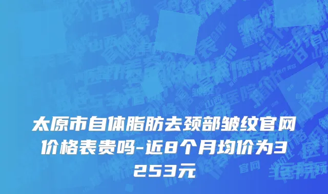 太原市自体脂肪去颈部皱纹官网价格表贵吗-近8个月均价为3253元