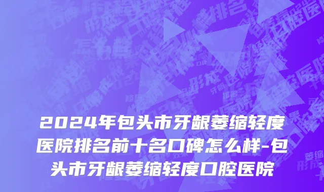 2024年包头市牙龈萎缩轻度医院排名前十名口碑怎么样-包头市牙龈萎缩轻度口腔医院