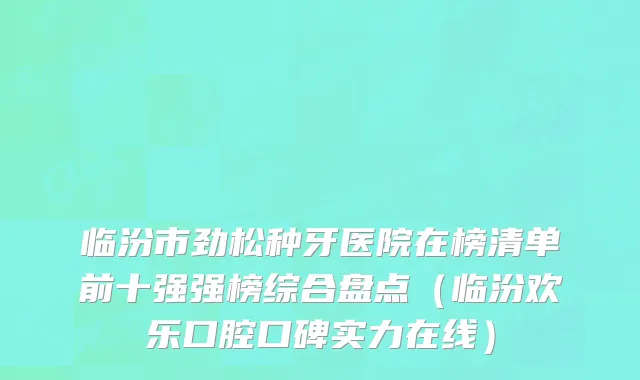 临汾市劲松种牙医院在榜清单前十强强榜综合盘点（临汾欢乐口腔口碑实力在线）