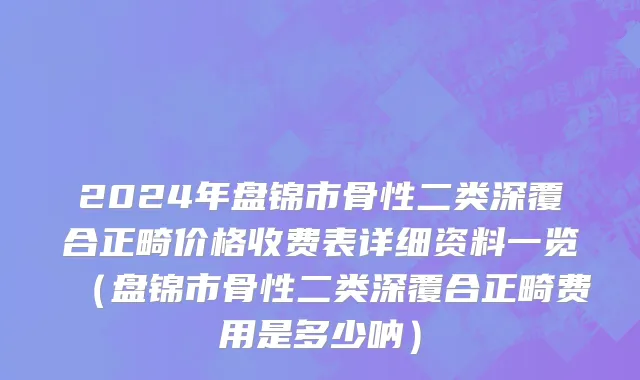 2024年盘锦市骨性二类深覆合正畸价格收费表详细资料一览（盘锦市骨性二类深覆合正畸费用是多少呐）