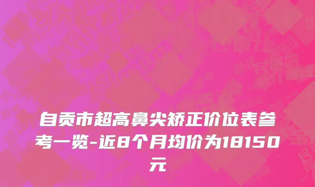 自贡市超高鼻尖矫正价位表参考一览-近8个月均价为18150元