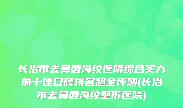 长治市去鼻唇沟纹医院综合实力前十佳口碑排名超全评测(长治市去鼻唇沟纹整形医院)