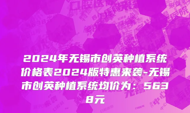 2024年无锡市创英种植系统价格表2024版特惠来袭-无锡市创英种植系统均价为：5638元